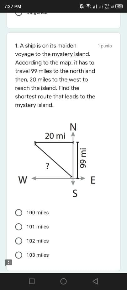 7:37 PM
76.9
K/s
A65
Dngence
1. A ship is on its maiden
1 punto
voyage to the mystery island.
According to the map, it has to
travel 99 miles to the north and
then, 20 miles to the west to
reach the island. Find the
shortest route that leads to the
mystery island.
20 mi
?
W
E
S
100 miles
101 miles
102 miles
103 miles
99 mi
