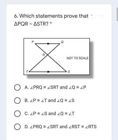 6. Which statements prove that
APQR - ASTR? *
NOT TO SCALE
O A. ZPRQ = 2SRT and 2Q = P
O B. ZP = LT and zQ = S
O C. ZP = 2S and 2Q = zT
O D. ZPRQ = ZSRT and ZRST = ZRTS
