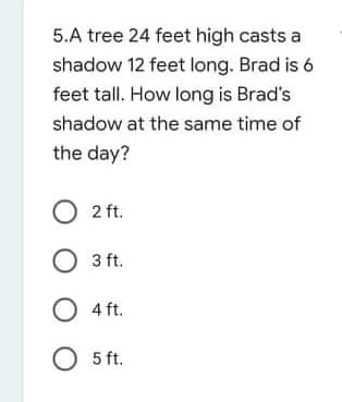 5.A tree 24 feet high casts a
shadow 12 feet long. Brad is 6
feet tall. How long is Brad's
shadow at the same time of
the day?
O 2 ft.
O 3 ft.
O 4 ft.
O 5 ft.

