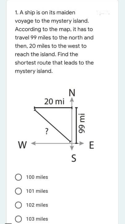 1. A ship is on its maiden
voyage to the mystery island.
According to the map, it has to
travel 99 miles to the north and
then, 20 miles to the west to
reach the island. Find the
shortest route that leads to the
mystery island.
N
20 mi
?
W
E
S
100 miles
O 101 miles
102 miles
103 miles
!u 66 A
