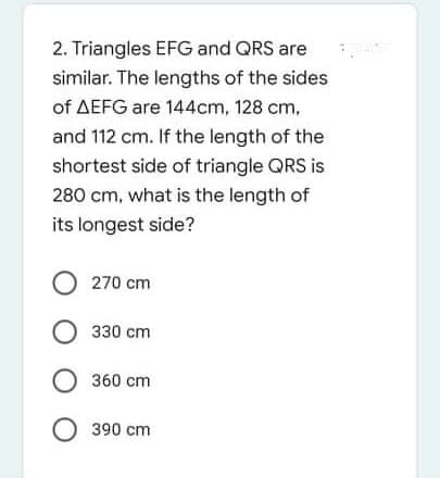 2. Triangles EFG and QRS are
similar. The lengths of the sides
of AEFG are 144cm, 128 cm,
and 112 cm. If the length of the
shortest side of triangle QRS is
280 cm, what is the length of
its longest side?
O 270 cm
О з30 ст
О 360 ст
O 390 cm
