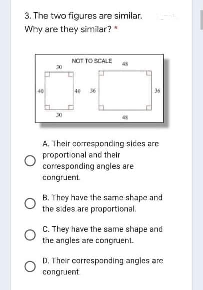 3. The two figures are similar.
Why are they similar? *
NOT TO SCALE
48
30
40
36
30
48
A. Their corresponding sides are
proportional and their
corresponding angles are
congruent.
B. They have the same shape and
the sides are proportional.
C. They have the same shape and
the angles are congruent.
D. Their corresponding angles are
congruent.
