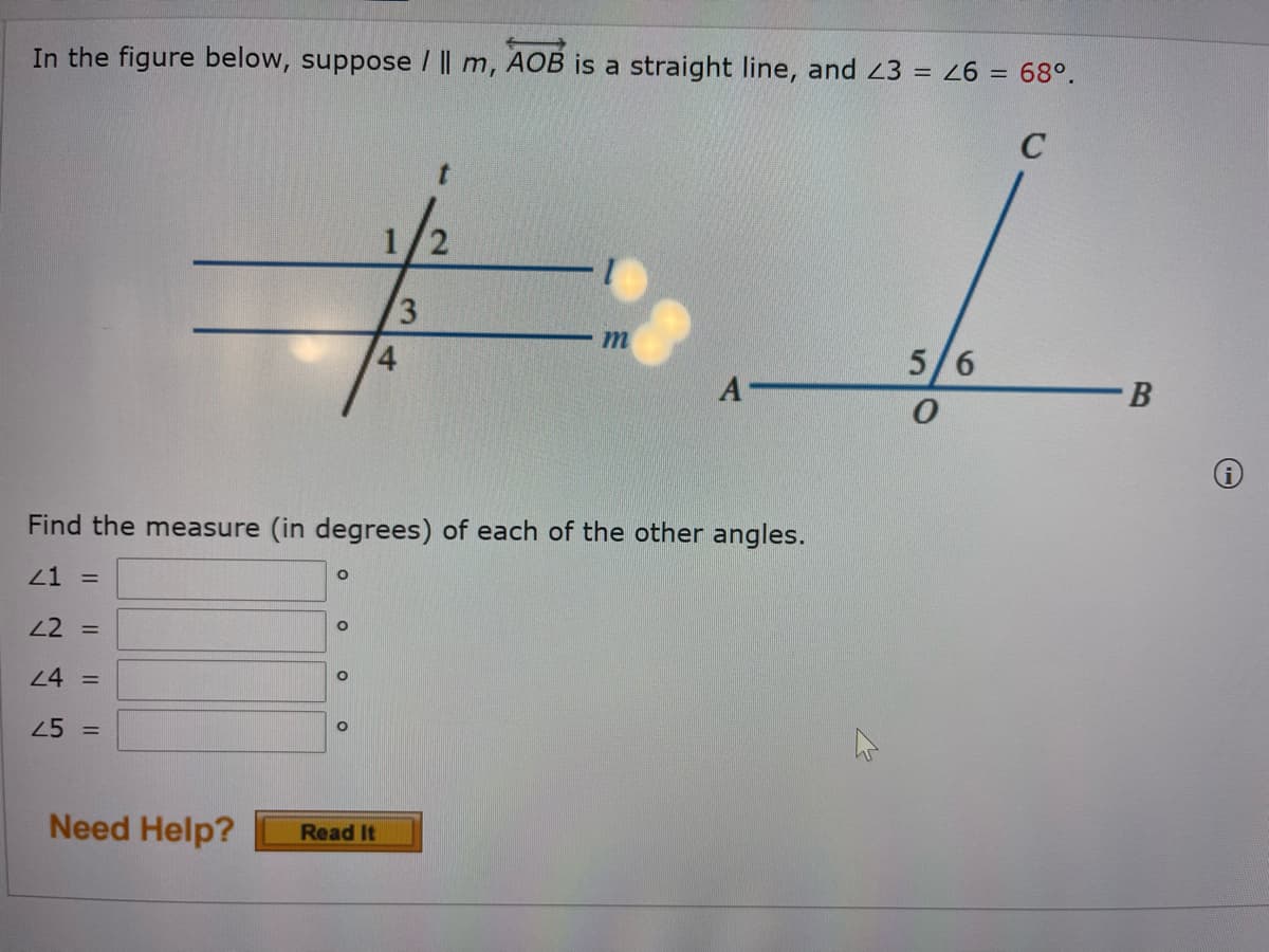 In the figure below, suppose / || m, AOB is a straight line, and 43 68°.
C
t.
3
m
4.
5/6
A
Find the measure (in degrees) of each of the other angles.
21 =
22 =
24 =
25
%3D
Need Help?
Read It
