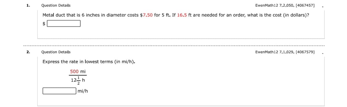 1.
Question Details
EwenMath12 7,2,050, [4067457]
Metal duct that is 6 inches in diameter costs $7.50 for 5 ft. If 16.5 ft are needed for an order, what is the cost (in dollars)?
$
2.
Question Details
EwenMath12 7,1.029. [4067579]
Express the rate in lowest terms (in mi/h).
500 mi
12을h
mi/h
