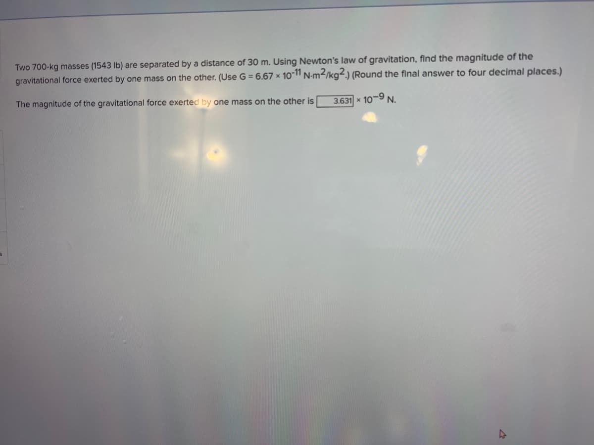 Two 700-kg masses (1543 lb) are separated by a distance of 30O m. Using Newton's law of gravitation, find the magnitude of the
gravitational force exerted by one mass on the other. (Use G = 6.67 × 10-11 N-m²/kg².) (Round the final answer to four decimal places.)
The magnitude of the gravitational force exerted by one mass on the other is
3.631 x 10-9 N.
