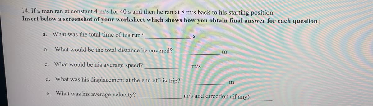 14. If a man ran at constant 4 m/s for 40 s and then he ran at 8 m/s back to his starting position.
Insert below a screenshot of your worksheet which shows how you obtain final answer for each question
a. What was the total time of his run?
S
b. What would be the total distance he covered?
c. What would be his average speed?
m/s
d. What was his displacement at the end of his trip?
e. What was his average velocity?
m/s and direction (if any)_
