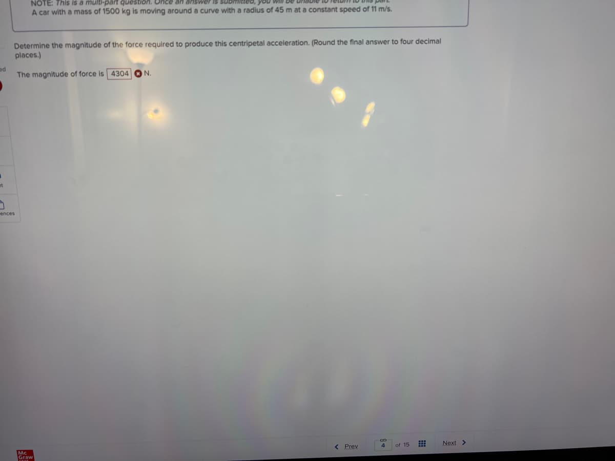 NOTE: This is a multi-pärt question. Once an answer is submittea, you
A car with a mass of 1500 kg is moving around a curve with a radius of 45 m at a constant speed of 11 m/s.
Determine the magnitude of the force required to produce this centripetal acceleration. (Round the final answer to four decimal
places.)
ed
The magnitude of force is 4304 ON
ences
of 15
Next >
4
< Prev
Mc
Graw
