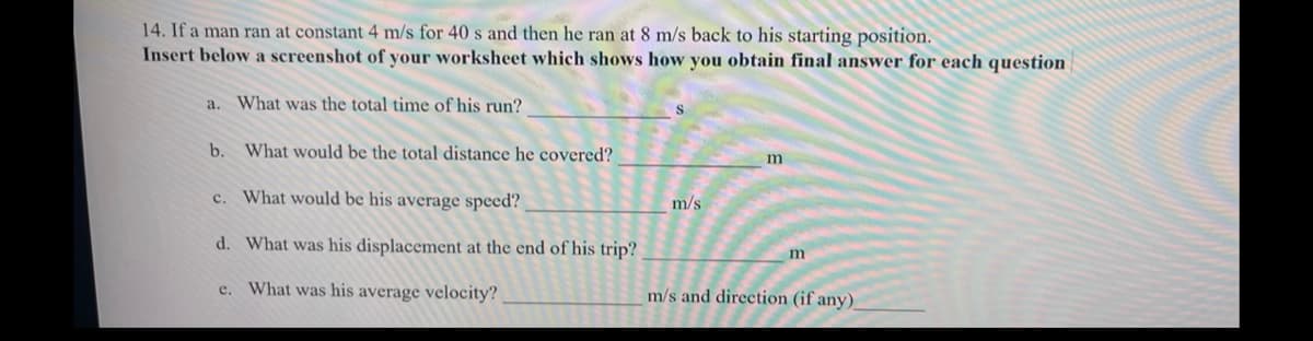 14. If a man ran at constant 4 m/s for 40 s and then he ran at 8 m/s back to his starting position.
Insert below a screenshot of your worksheet which shows how you obtain final answer for each question
a. What was the total time of his run?
b.
What would be the total distance he covered?
c. What would be his average speed?
m/s
d. What was his displacement at the end of his trip?
e. What was his average velocity?
m/s and direction (if any)
