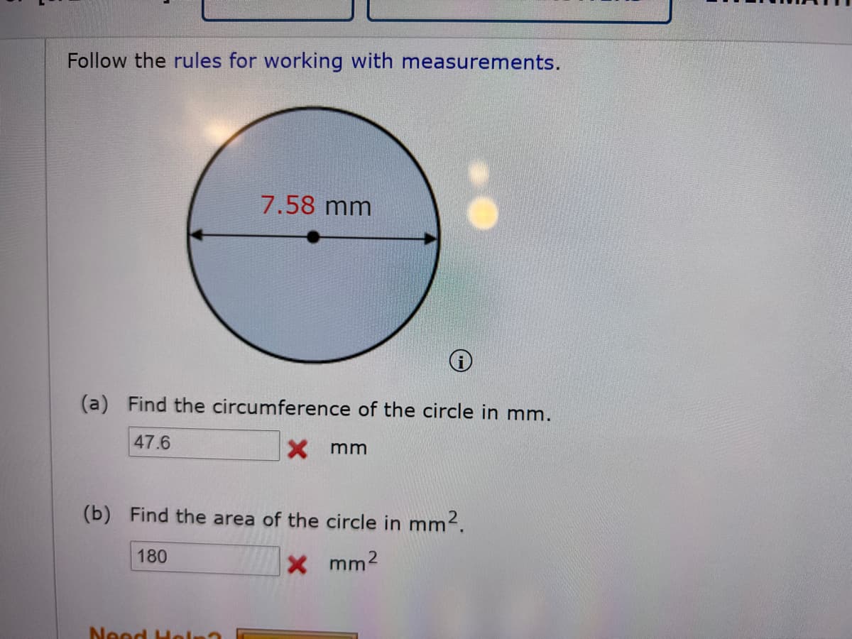 Follow the rules for working with measurements.
7.58 mm
(a) Find the circumference of the circle in mm.
47.6
X mm
(b) Find the area of the circle in mm2.
180
Xmm2
Neod Hol

