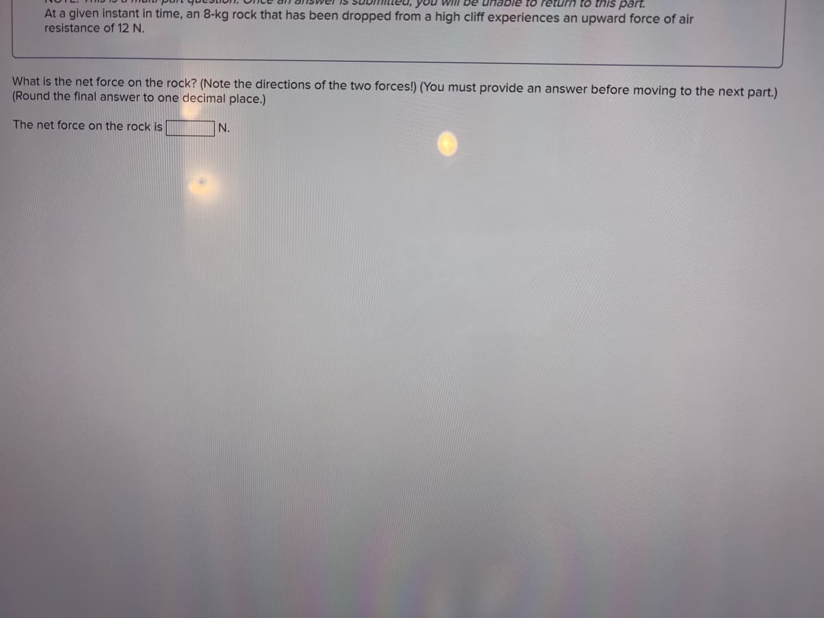 you will Be
unable to return to this part.
At a given instant in time, an 8-kg rock that has been dropped from a high cliff experiences an upward force of air
resistance of 12 N.
What is the net force on the rock? (Note the directions of the two forces!) (You must provide an answer before moving to the next part.)
(Round the final answer to one decimal place.)
The net force on the rock is
N.
