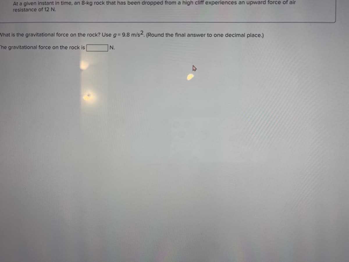 At a given instant in time, an 8-kg rock that has been dropped from a high cliff experiences an upward force of air
resistance of 12 N.
What is the gravitational force on the rock? Use g= 9.8 m/s2. (Round the final answer to one decimal place.)
The gravitational force on the rock is
N.
