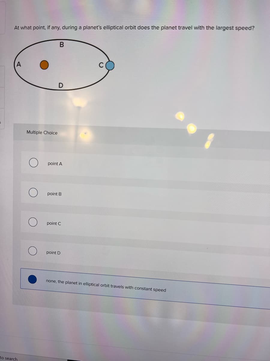 At what point, if any, during a planet's elliptical orbit does the planet travel with the largest speed?
Multiple Choice
point A
point B
point C
point D
none, the planet in elliptical orbit travels with constant speed
to search
