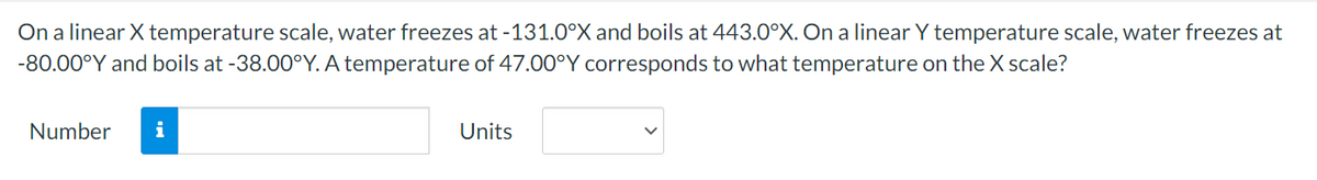 On a linear X temperature scale, water freezes at -131.0°X and boils at 443.0°X. On a linear Y temperature scale, water freezes at
-80.00°Y and boils at -38.00°Y. A temperature of 47.00°Y corresponds to what temperature on the X scale?
Number
Units
