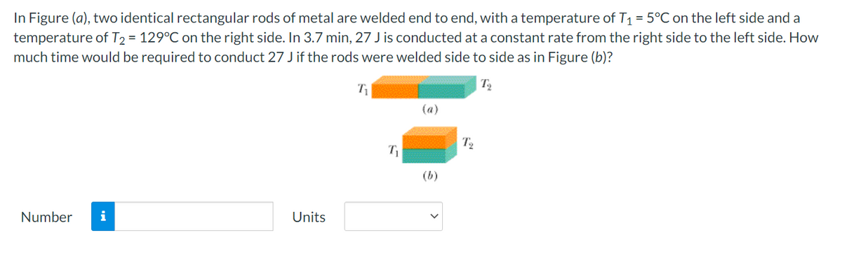 In Figure (a), two identical rectangular rods of metal are welded end to end, with a temperature of T1 = 5°C on the left side and a
temperature of T2 = 129°C on the right side. In 3.7 min, 27 J is conducted at a constant rate from the right side to the left side. How
much time would be required to conduct 27 J if the rods were welded side to side as in Figure (b)?
(a)
T2
(b)
Number
i
Units
