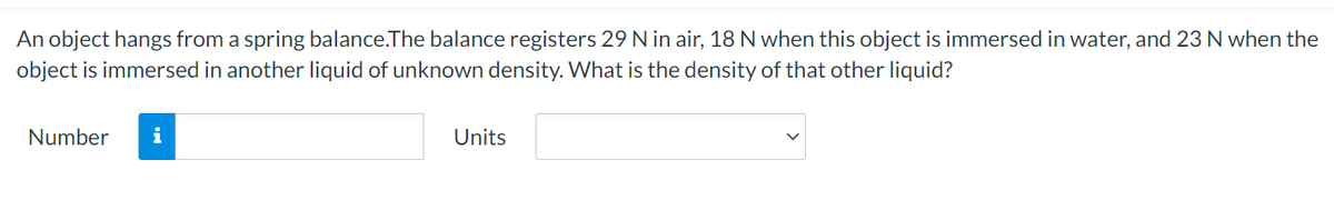 An object hangs from a spring balance.The balance registers 29 N in air, 18 N when this object is immersed in water, and 23 N when the
object is immersed in another liquid of unknown density. What is the density of that other liquid?
Number
i
Units
