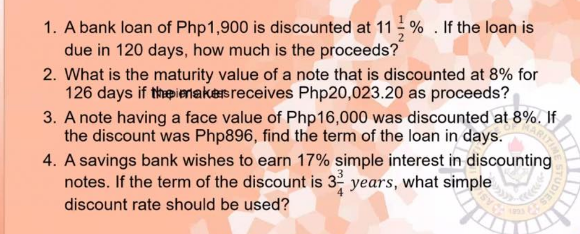 1. A bank loan of Php1,900 is discounted at 11 % . If the loan is
due in 120 days, how much is the proceeds?
2. What is the maturity value of a note that is discounted at 8% for
126 days if thpienakeisreceives Php20,023.20 as proceeds?
3. A note having a face value of Php16,000 was discounted at 8%. If
the discount was Php896, find the term of the loan in days.
4. A savings bank wishes to earn 17% simple interest in discounting
notes. If the term of the discount is 32
уears,
what simple
discount rate should be used?

