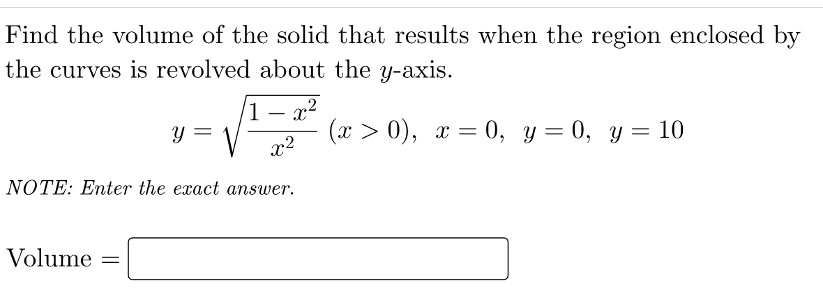 Find the volume of the solid that results when the region enclosed by
the curves is revolved about the y-axis.
x2
1
y =
(x > 0), x = 0, y= 0, y= 10
x2
NOTE: Enter the exact answer.
Volume
