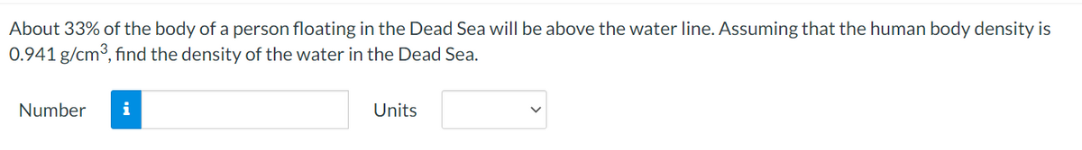 About 33% of the body of a person floating in the Dead Sea will be above the water line. Assuming that the human body density is
0.941 g/cm3, find the density of the water in the Dead Sea.
Number
i
Units
