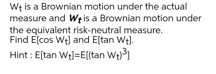 Wt is a Brownian motion under the actual
measure and Wt is a Brownian motion under
the equivalent risk-neutral measure.
Find E[cos Wt] and E[tan Wt].
Hint : E[tan Wt]=E[(tan Wt)]
