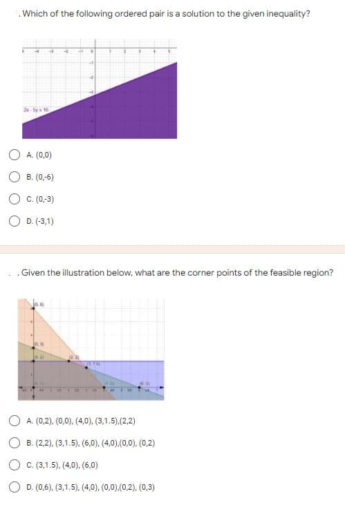 .Which of the following ordered pair is a solution to the given inequality?
2- Sya 16
A. (0,0)
B. (0,-6)
C. (0,-3)
O D. (-3,1)
.Given the illustration below, what are the corner points of the feasible region?
O A. (0,2), (0,0), (4,0), (3,1.5),(2,2)
O B. (2,2), (3,1.5), (6,0), (4,0),(0,0), (0,2)
O c. (3,1.5), (4,0), (6,0)
O D. (0,6), (3,1.5), (4,0), (0,0),(0,2), (0,3)
