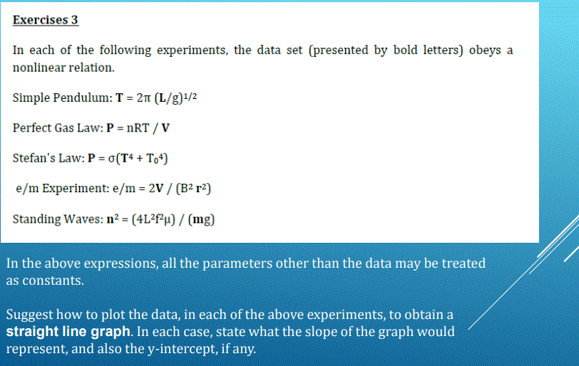 Exercises 3
In each of the following experiments, the data set (presented by bold letters) obeys a
nonlinear relation.
Simple Pendulum:T = 21 (L/g)1/2
Perfect Gas Law: P = nRT / V
Stefan's Law: P = o(T+ + To*)
e/m Experiment: e/m = 2V / (B2 r²}
Standing Waves: n² = (4L?f?µ) / (mg)
In the above expressions, all the parameters other than the data may be treated
as constants.
Suggest how to plot the data, in each of the above experiments, to obtain a
straight line graph. In each case, state what the slope of the graph would
represent, and also the y-intercept, if any.
