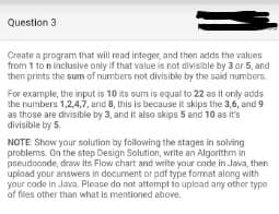 Question 3
Create a program that will read integer, and then adds the values
from 1 to n inclusive only if that value is not divisible by 3 or 5, and
then prints the sum of numbers not divisible by the said numbers.
For example, the input is 10 its sum is equal to 22 as it only adds
the numbers 1,2,4,7, and 8, this is because it skips the 3,6, and 9
as those are divisible by 3, and it also skips 5 and 10 as it's
divisible by 5.
NOTE: Show your solution by following the stages in solving
problems. On the step Design Solution, write an Algorithm in
pseudocode, draw its Flow chart and write your code in Java, then
upload your answers in document or pdf type format along with
your code in Java. Please do not attempt to upload any other type
of files other than what is mentioned above.