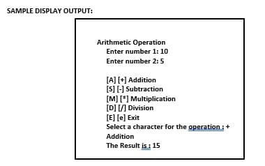 SAMPLE DISPLAY OUTPUT:
Arithmetic Operation
Enter number 1: 10
Enter number 2:5
[A] [+] Addition
[S] [-] Subtraction
[M] [*] Multiplication
[D] /] Division
[E] [e] Exit
Select a character for the operation:+
Addition
The Result is : 15
