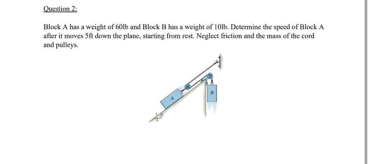 Question 2:
Block A has a weight of 60lb and Block B has a weight of 10lb. Determine the speed of Block A
after it moves 5ft down the plane, starting from rest. Neglect friction and the mass of the cord
and pulleys.
