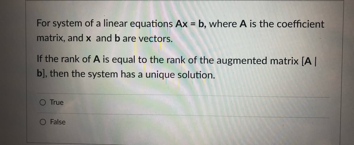 For system of a linear equations Ax = b, where A is the coefficient
matrix, and x and b are vectors.
If the rank of A is equal to the rank of the augmented matrix [A|
b], then the system has a unique solution.
True
False
