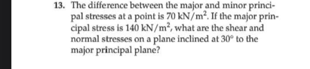 13. The difference between the major and minor princi-
pal stresses at a point is 70 kN/m². If the major prin-
cipal stress is 140 kN/m², what are the shear and
normal stresses on a plane inclined at 30° to the
major principal plane?
