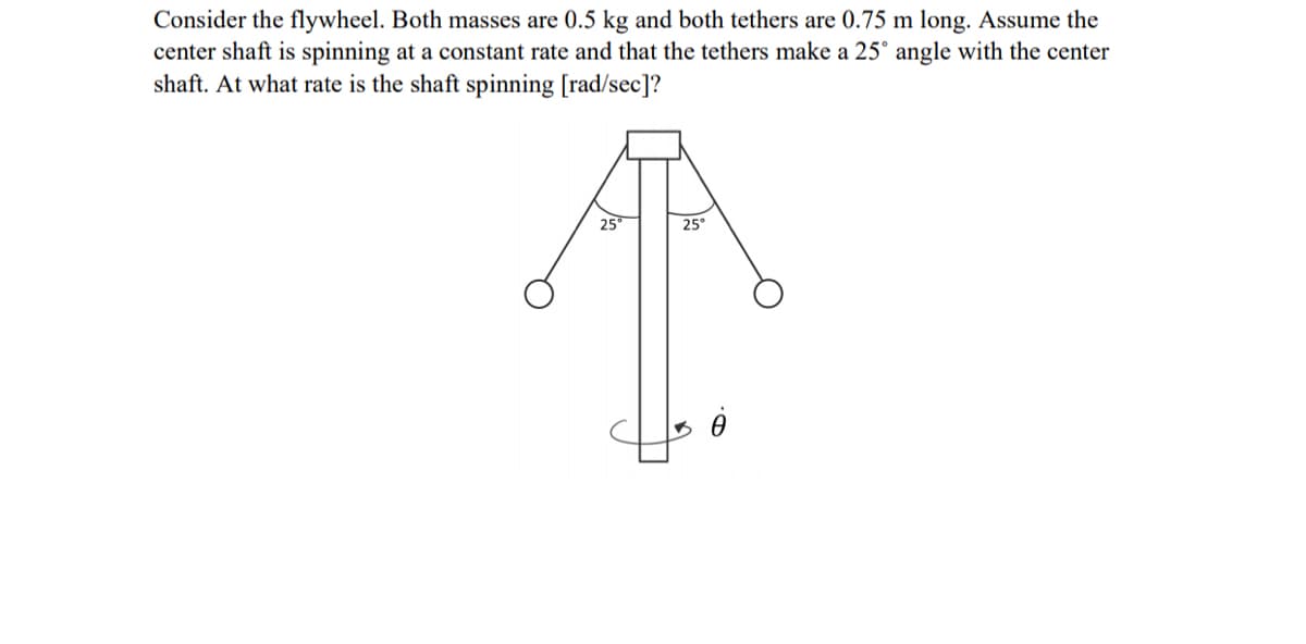 Consider the flywheel. Both masses are 0.5 kg and both tethers are 0.75 m long. Assume the
center shaft is spinning at a constant rate and that the tethers make a 25° angle with the center
shaft. At what rate is the shaft spinning [rad/sec]?
25
25°
