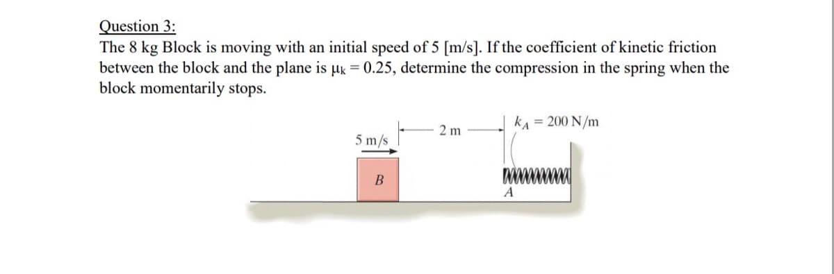 Question 3:
The 8 kg Block is moving with an initial speed of 5 [m/s]. If the coefficient of kinetic friction
between the block and the plane is uk = 0.25, determine the compression in the spring when the
block momentarily stops.
kA = 200 N/m
2 m
5 m/s
A
