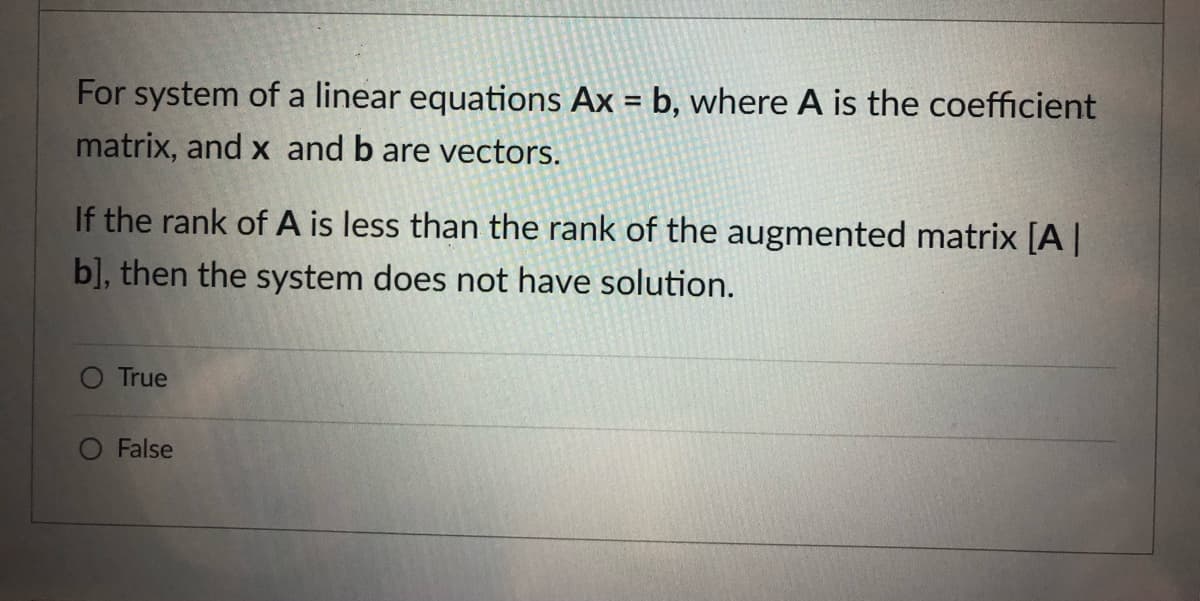 For system of a linear equations Ax = b, where A is the coefficient
%3D
matrix, and x and b are vectors.
If the rank of A is less than the rank of the augmented matrix [A||
b], then the system does not have solution.
O True
False
