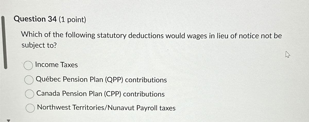 Question 34 (1 point)
Which of the following statutory deductions would wages in lieu of notice not be
subject to?
Income Taxes
Québec Pension Plan (QPP) contributions
Canada Pension Plan (CPP) contributions
Northwest Territories/Nunavut Payroll taxes