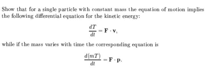 Show that for a single particle with constant mass the equation of motion implies
the following differential equation for the kinet ic energy:
dT
F v,
%3D
dt
while if the mass varies with time the corresponding equation is
d(mT)
= F.P.
dt
