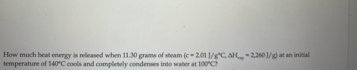 How much heat energy is released when 11,30 grams of steam (c = 2.01 J/g°C, AH, = 2,260 J/g) at an initial
temperature of 140°C cools and completely condenses into water at 100°C?
%D

