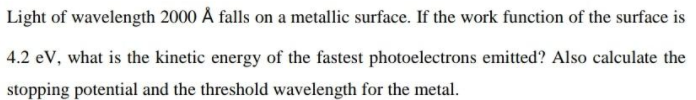 Light of wavelength 2000 Å falls on a metallic surface. If the work function of the surface is
4.2 eV, what is the kinetic energy of the fastest photoelectrons emitted? Also calculate the
stopping potential and the threshold wavelength for the metal.
