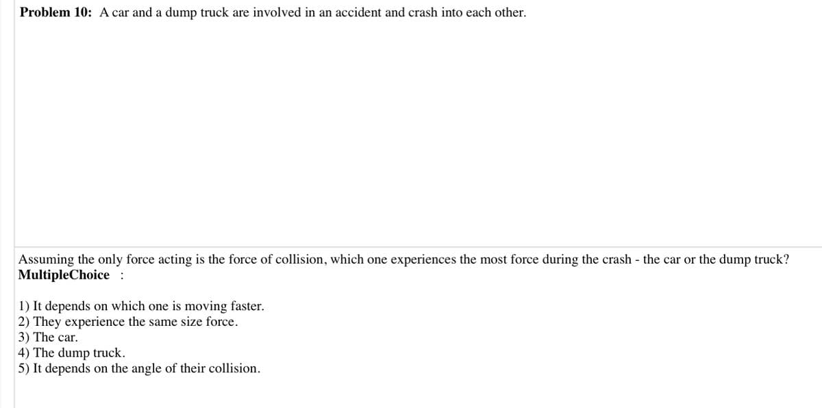 Problem 10: A car and a dump truck are involved in an accident and crash into each other.
Assuming the only force acting is the force of collision, which one experiences the most force during the crash - the car or the dump truck?
MultipleChoice :
1) It depends on which one is moving faster.
2) They experience the same size force.
3) The car.
4) The dump truck.
5) It depends on the angle of their collision.
