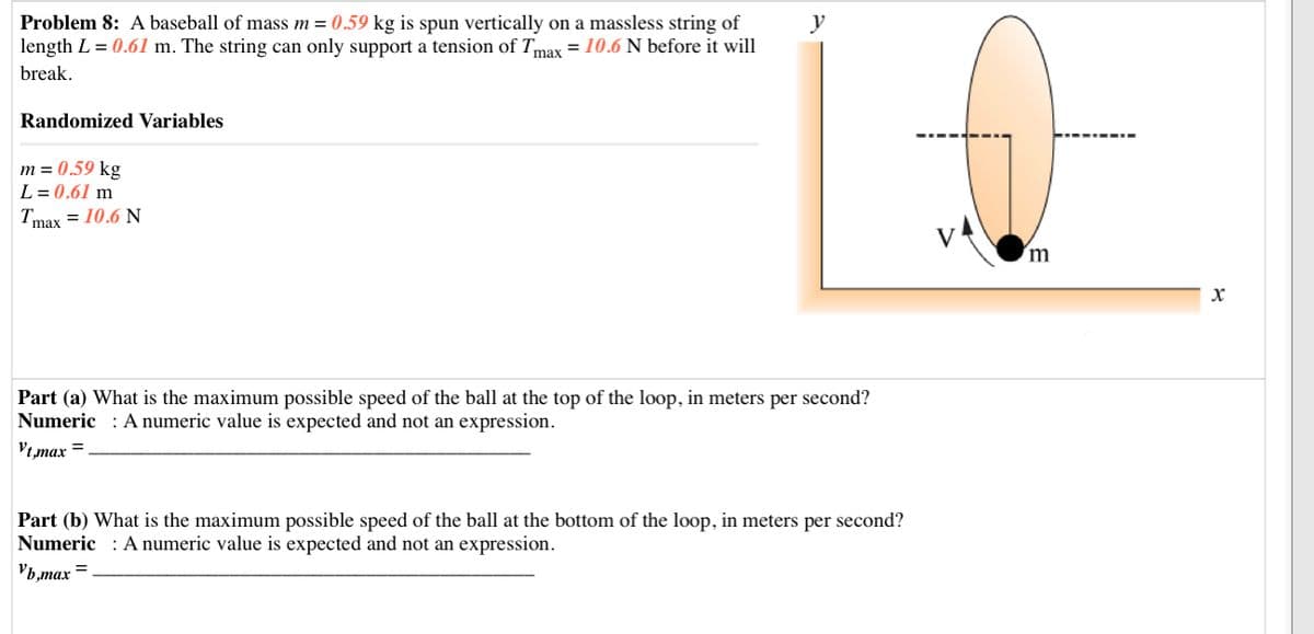 Problem 8: A baseball of mass m = 0.59 kg is spun vertically on a massless string of
length L = 0.61 m. The string can only support a tension of Tmax = 10.6 N before it will
y
break.
Randomized Variables
m = 0.59 kg
L = 0.61 m
Tmax = 10.6 N
Part (a) What is the maximum possible speed of the ball at the top of the loop, in meters per second?
Numeric : A numeric value is expected and not an expression.
Vt,max =
Part (b) What is the maximum possible speed of the ball at the bottom of the loop, in meters per second?
Numeric : A numeric value is expected and not an expression.
Vb,max
%3D
