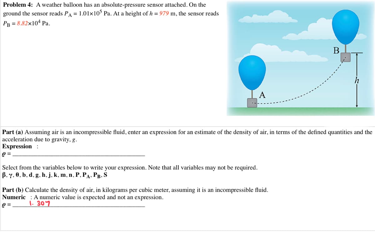 Problem 4: A weather balloon has an absolute-pressure sensor attached. On the
ground the sensor reads PA = 1.01x10° Pa. At a height of h = 979 m, the sensor reads
PR = 8.82×104 Pa.
A
Part (a) Assuming air is an incompressible fluid, enter an expression for an estimate of the density of air, in terms of the defined quantities and the
acceleration due to gravity, g.
Expression :
Select from the variables below to write your expression. Note that all variables may not be required.
B, Y, 0, b, d, g, h, j, k, m, n, P, PA, PB, S
Part (b) Calculate the density of air, in kilograms per cubic meter, assuming it is an incompressible fluid.
Numeric : A numeric value is expected and not an expression.
1. 307
