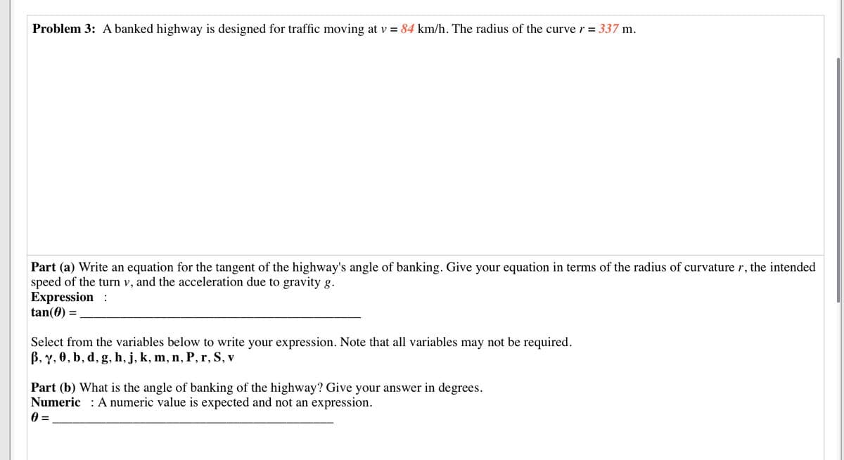 Problem 3: A banked highway is designed for traffic moving at v = 84 km/h. The radius of the curver = 337 m.
Part (a) Write an equation for the tangent of the highway's angle of banking. Give your equation in terms of the radius of curvature r, the intended
speed of the turn v, and the acceleration due to gravity g.
Expression :
tan(0) =
Select from the variables below to write your expression. Note that all variables may not be required.
В, у. Ө, b, d, g. h, j, k, m, n, P, r, S, v
Part (b) What is the angle of banking of the highway? Give your answer in degrees.
Numeric : A numeric value is expected and not an expression.
