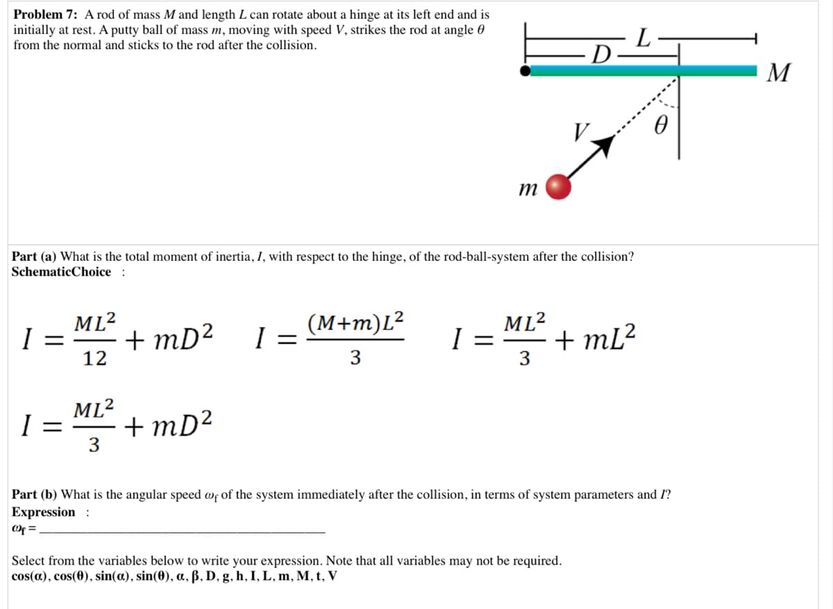 Problem 7: A rod of mass M and length L can rotate about a hinge at its left end and is
initially at rest. A putty ball of mass m, moving with speed V, strikes the rod at angle 0
from the normal and sticks to the rod after the collision.
D
M
V.
т
Part (a) What is the total moment of inertia, I, with respect to the hinge, of the rod-ball-system after the collision?
SchematicChoice :
ML2
+ mD²
(M+m)L²
ML2
+ mL?
3
I
12
3
ML2
+ mD²
3
Part (b) What is the angular speed wf of the system immediately after the collision, in terms of system parameters and I?
Expression :
Of =
Select from the variables below to write your expression. Note that all variables may not be required.
cos(a), cos(0), sin(a), sin(0), a, ß, D, g, h, I, L, m, M, t, V
