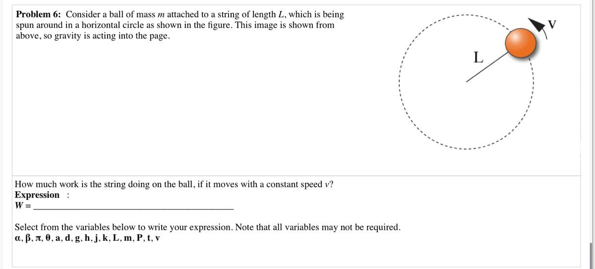 Problem 6: Consider a ball of mass m attached to a string of length L, which is being
spun around in a horizontal circle as shown in the figure. This image is shown from
above, so gravity is acting into the
page.
L
How much work is the string doing on the ball, if it moves with a constant speed v?
Expression :
W =
Select from the variables below to write your expression. Note that all variables may not be required.
a, B, T, 0, a, d, g, h, j, k, L, m, P, t, v
