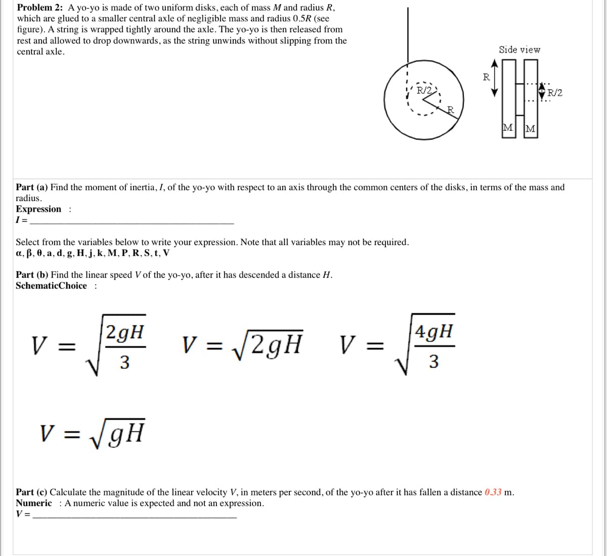 Problem 2: A yo-yo is made of two uniform disks, each of mass M and radius R,
which are glued to a smaller central axle of negligible mass and radius 0.5R (see
figure). A string is wrapped tightly around the axle. The yo-yo is then released from
rest and allowed to drop downwards, as the string unwinds without slipping from the
central axle.
Side view
R
R/2
R/2
M
M
Part (a) Find the moment of inertia, I, of the yo-yo with respect to an axis through the common centers of the disks, in terms of the mass and
radius.
Expression :
I =
Select from the variables below to write your expression. Note that all variables may not be required.
a, ß, 0, a, d, g, H, j, k, M, P, R, S, t, V
Part (b) Find the linear speed V of the yo-yo, after it has descended a distance H.
SchematicChoice :
|2gH
V = /2gH
|4gH
V =
V =
V 3
3
V = /gH
Part (c) Calculate the magnitude of the linear velocity V, in meters per second, of the yo-yo after it has fallen a distance 0.33 m.
Numeric : A numeric value is expected and not an expression.
V =
