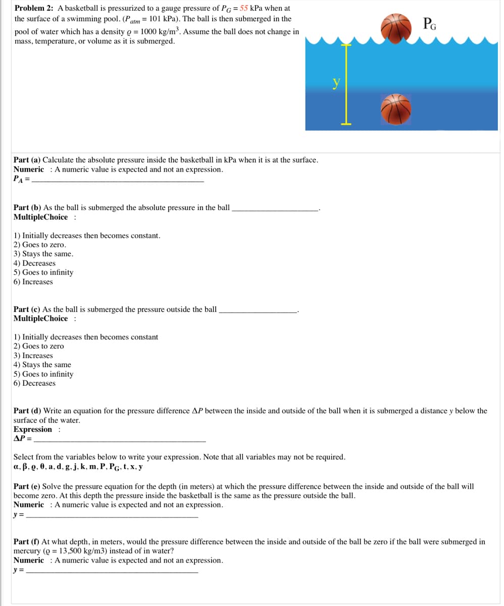 Problem 2: A basketball is pressurized to a gauge pressure of PG = 55 kPa when at
the surface of a swimming pool. (Patm = 101 kPa). The ball is then submerged in the
PG
pool of water which has a density Q = 1000 kg/m³. Assume the ball does not change in
mass, temperature, or volume as it is submerged.
Part (a) Calculate the absolute pressure inside the basketball in kPa when it is at the surface.
Numeric : A numeric value is expected and not an expression.
PA =
Part (b) As the ball is submerged the absolute pressure in the ball.
MultipleChoice :
1) Initially decreases then becomes constant.
2) Goes to zero.
3) Stays the same.
4) Decreases
5) Goes to infinity
6) Increases
Part (c) As the ball is submerged the pressure outside the ball,
MultipleChoice :
1) Initially decreases then becomes constant
2) Goes to zero
3) Increases
4) Stays the same
5) Goes to infinity
6) Decreases
Part (d) Write an equation for the pressure difference AP between the inside and outside of the ball when it is submerged a distance y below the
surface of the water.
Expression :
AP =
Select from the variables below to write your expression. Note that all variables may not be required.
а, В. о, Ө, а, d, g.j. k, m, P, PG.t,x, у
Part (e) Solve the pressure equation for the depth (in meters) at which the pressure difference between the inside and outside of the ball will
become zero. At this depth the pressure inside the basketball is the same as the pressure outside the ball.
Numeric : A numeric value is expected and not an expression.
y =
Part (f) At what depth, in meters, would the pressure difference between the inside and outside of the ball be zero if the ball were submerged in
mercury (Q = 13,500 kg/m3) instead of in water?
Numeric : A numeric value is expected and not an expression.
