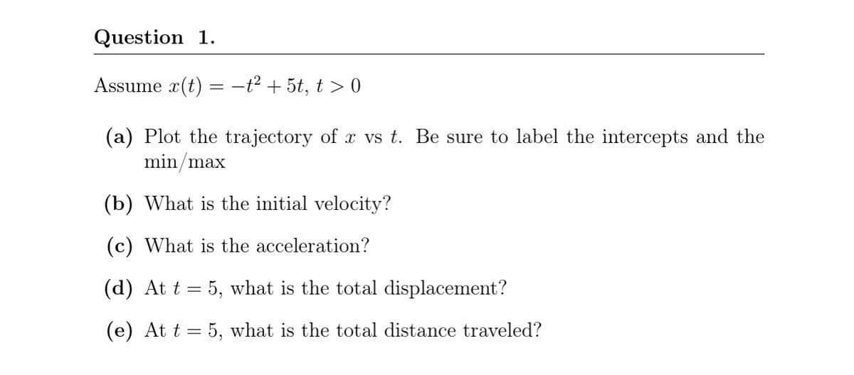 Question 1.
Assume x(t)
-t2 + 5t, t > 0
(a) Plot the trajectory of x vs t. Be sure to label the intercepts and the
min/max
(b) What is the initial velocity?
(c) What is the acceleration?
(d) At t = 5, what is the total displacement?
(e) At t = 5, what is the total distance traveled?
