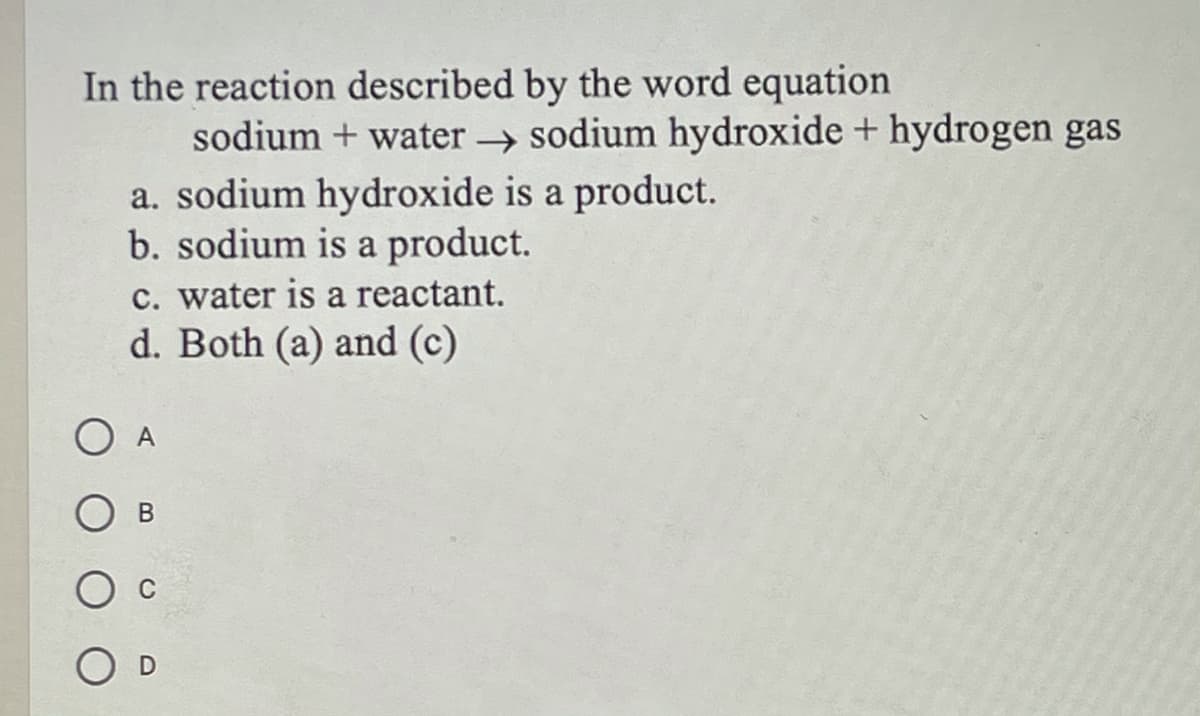 In the reaction described by the word equation
sodium + water sodium hydroxide + hydrogen gas
a. sodium hydroxide is a product.
b. sodium is a product.
c. water is a reactant.
d. Both (a) and (c)
O A
O D
