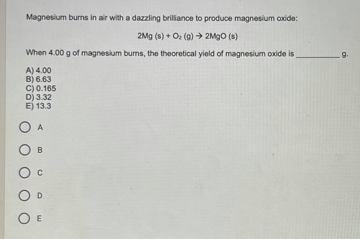 Magnesium burns in air with a dazzling brilliance to produce magnesium oxide:
2Mg (s) + O2 (g) → 2M9O (s)
When 4.00 g of magnesium burns, the theoretical yield of magnesium oxide is
g.
A) 4.00
B) 6.63
C) 0.165
D) 3.32
E) 13.3
O A
O E
