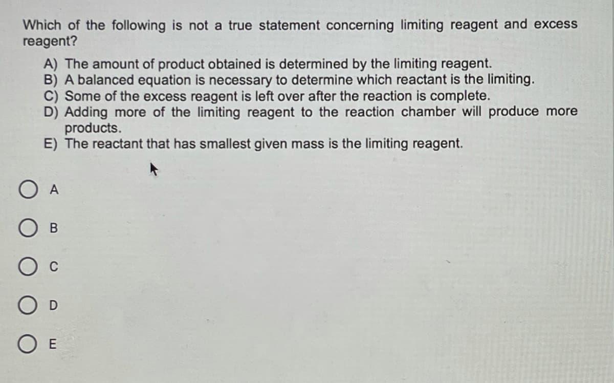 Which of the following is not a true statement concerning limiting reagent and excess
reagent?
A) The amount of product obtained is determined by the limiting reagent.
B) A balanced equation is necessary to determine which reactant is the limiting.
C) Some of the excess reagent is left over after the reaction is complete.
D) Adding more of the limiting reagent to the reaction chamber will produce more
products.
E) The reactant that has smallest given mass is the limiting reagent.
A
В
C
O E
