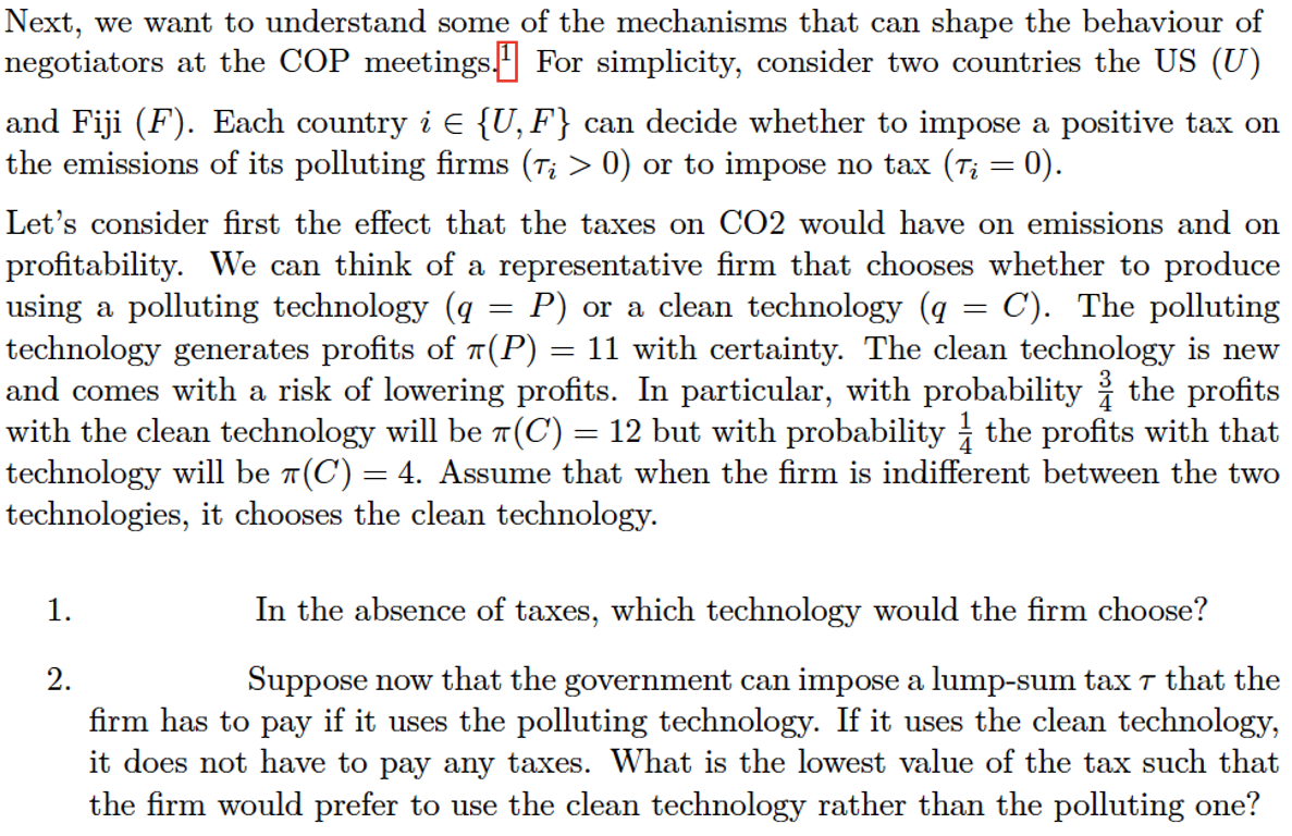 Next, we want to understand some of the mechanisms that can shape the behaviour of
negotiators at the COP meetings For simplicity, consider two countries the US (U)
and Fiji (F). Each country i € {U, F} can decide whether to impose a positive tax on
the emissions of its polluting firms (T¿ > 0) or to impose no tax (7į = 0).
Let's consider first the effect that the taxes on CO2 would have on emissions and on
profitability. We can think of a representative firm that chooses whether to produce
using a polluting technology (q = P) or a clean technology (q = C). The polluting
technology generates profits of π(P) = 11 with certainty. The clean technology is new
and comes with a risk of lowering profits. In particular, with probability & the profits
with the clean technology will be π(C) = 12 but with probability the profits with that
technology will be π(C) = 4. Assume that when the firm is indifferent between the two
technologies, it chooses the clean technology.
1.
2.
In the absence of taxes, which technology would the firm choose?
Suppose now that the government can impose a lump-sum tax 7 that the
firm has to pay if it uses the polluting technology. If it uses the clean technology,
it does not have to pay any taxes. What is the lowest value of the tax such that
the firm would prefer to use the clean technology rather than the polluting one?